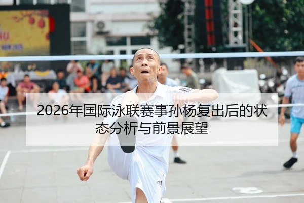 2026年国际泳联赛事孙杨复出后的状态分析与前景展望