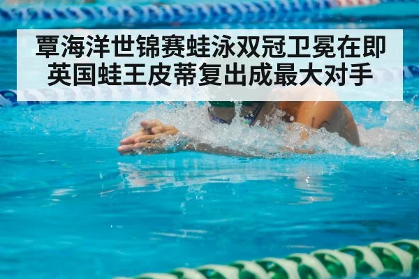覃海洋世锦赛蛙泳双冠卫冕在即 英国蛙王皮蒂复出成最大对手